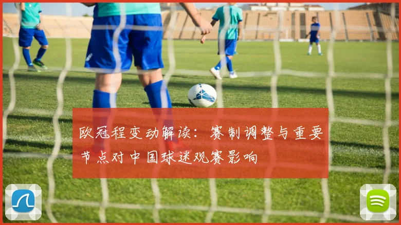 欧冠程变动解读：赛制调整与重要节点对中国球迷观赛影响