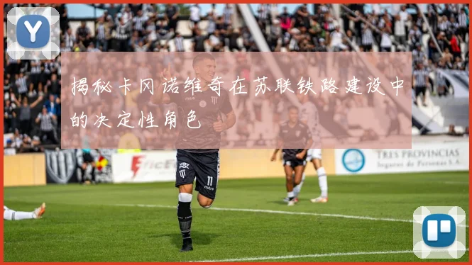 揭秘卡冈诺维奇在苏联铁路建设中的决定性角色