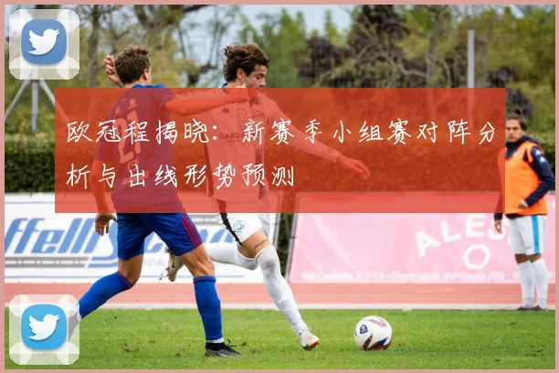 欧冠程揭晓：新赛季小组赛对阵分析与出线形势预测