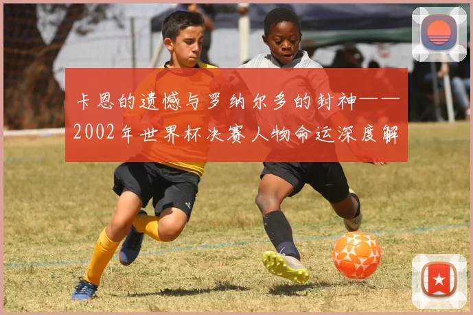卡恩的遗憾与罗纳尔多的封神——2002年世界杯决赛人物命运深度解读