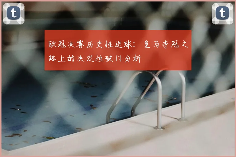 欧冠决赛历史性进球：皇马夺冠之路上的决定性破门分析