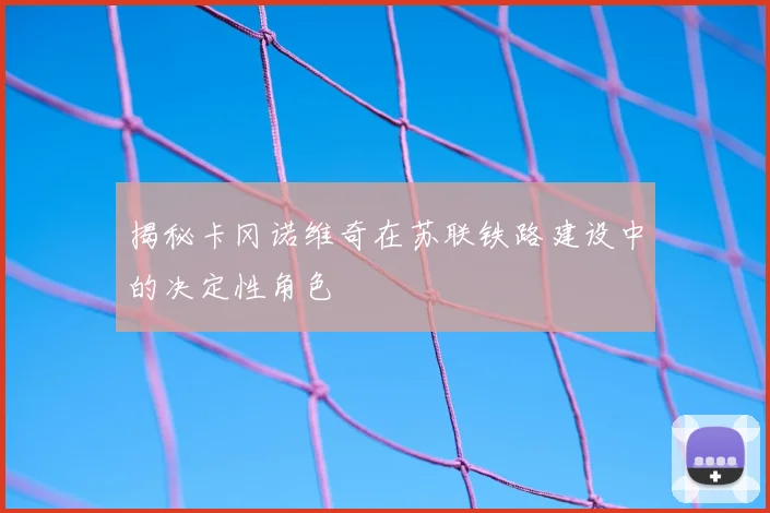 揭秘卡冈诺维奇在苏联铁路建设中的决定性角色