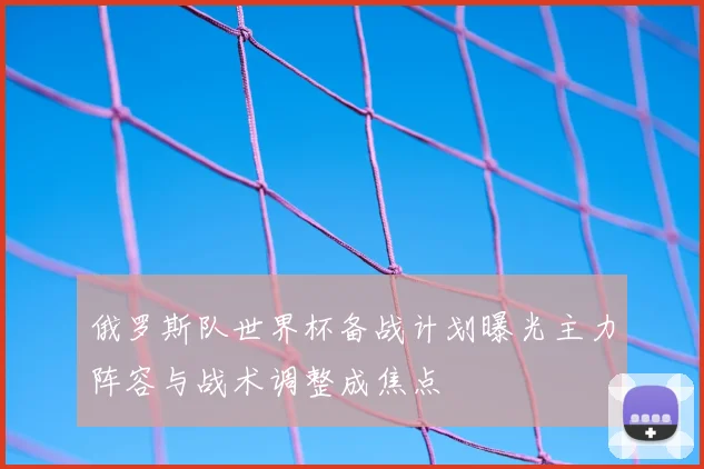 俄罗斯队世界杯备战计划曝光主力阵容与战术调整成焦点