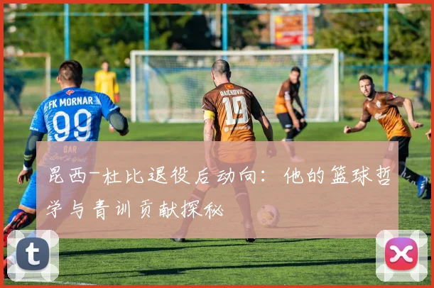 昆西-杜比退役后动向：他的篮球哲学与青训贡献探秘