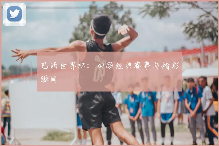 巴西世界杯：回顾经典赛事与精彩瞬间