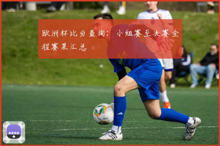 欧洲杯比分查询：小组赛至决赛全程赛果汇总