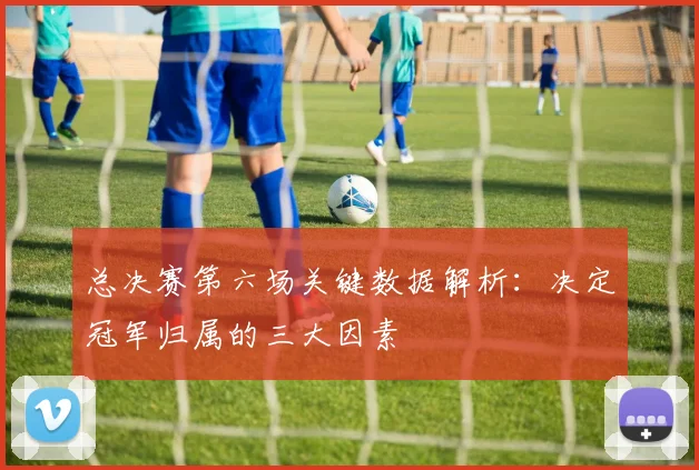 总决赛第六场关键数据解析：决定冠军归属的三大因素