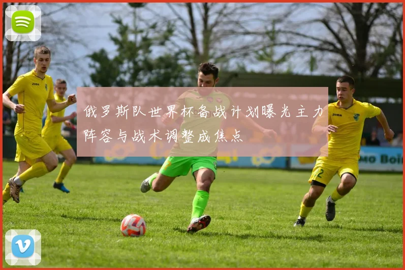 俄罗斯队世界杯备战计划曝光主力阵容与战术调整成焦点