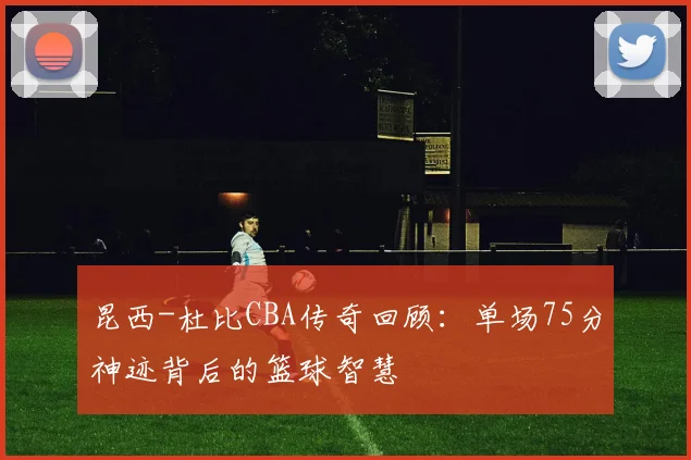 昆西-杜比CBA传奇回顾：单场75分神迹背后的篮球智慧