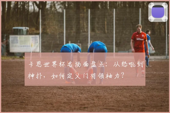 卡恩世界杯名场面盘点：从怒吼到神扑，如何定义门将领袖力？