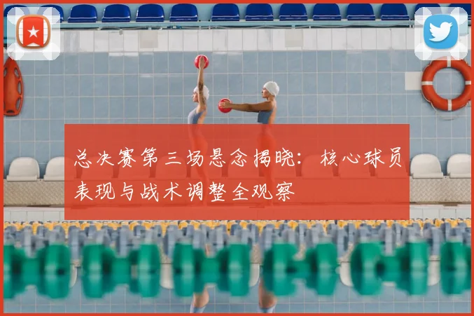 总决赛第三场悬念揭晓：核心球员表现与战术调整全观察