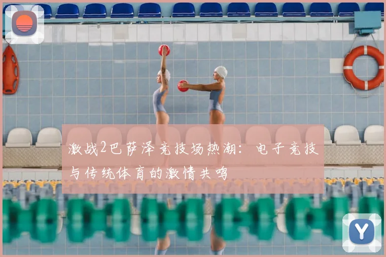 激战2巴萨泽竞技场热潮：电子竞技与传统体育的激情共鸣