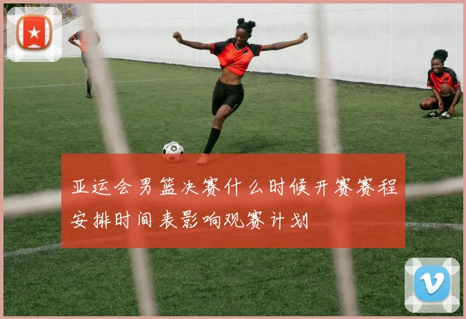 亚运会男篮决赛什么时候开赛赛程安排时间表影响观赛计划