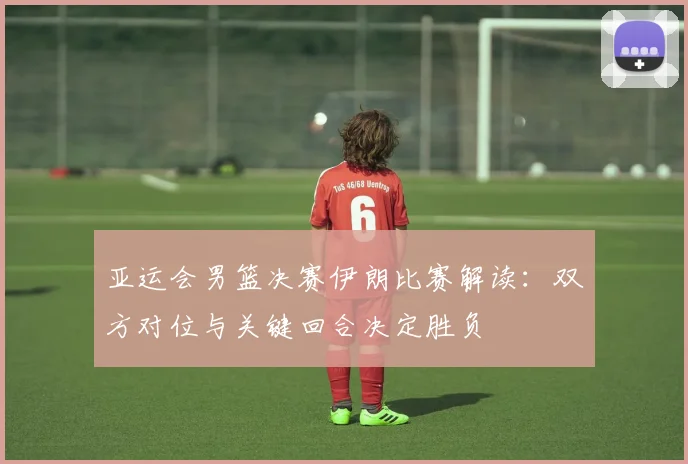 亚运会男篮决赛伊朗比赛解读：双方对位与关键回合决定胜负