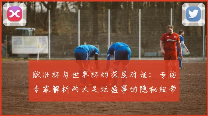 欧洲杯与世界杯的深度对话：专访专家解析两大足坛盛事的隐秘纽带
