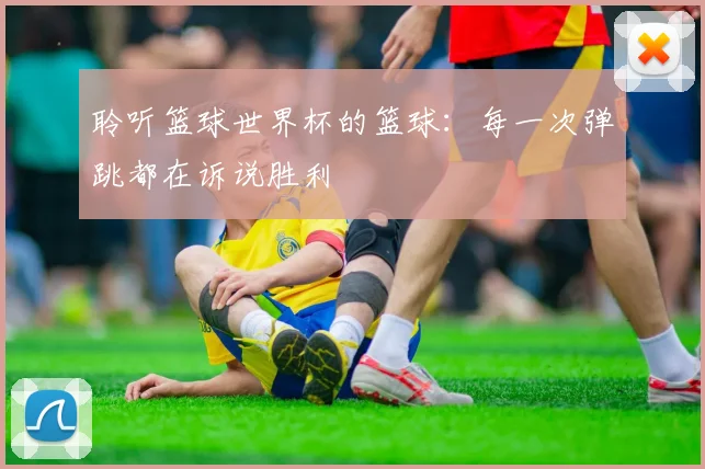 聆听篮球世界杯的篮球:每一次弹跳都在诉说胜利