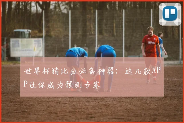 世界杯猜比分必备神器：这几款APP让你成为预测专家