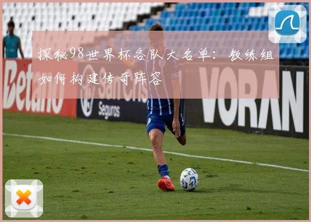 探秘98世界杯各队大名单：教练组如何构建传奇阵容