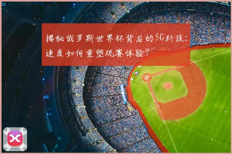 揭秘俄罗斯世界杯背后的5G科技：速度如何重塑观赛体验？