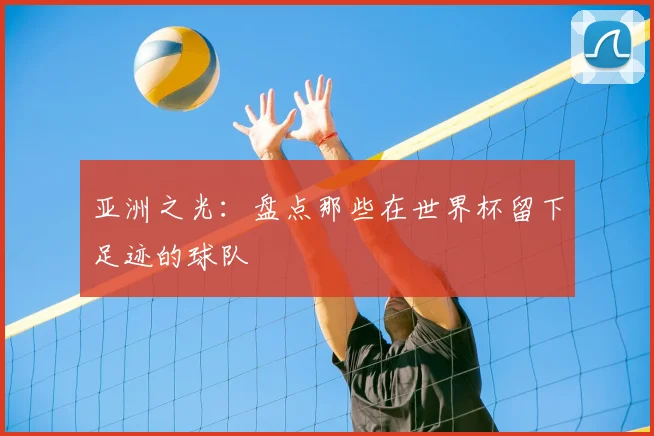 亚洲之光：盘点那些在世界杯留下足迹的球队