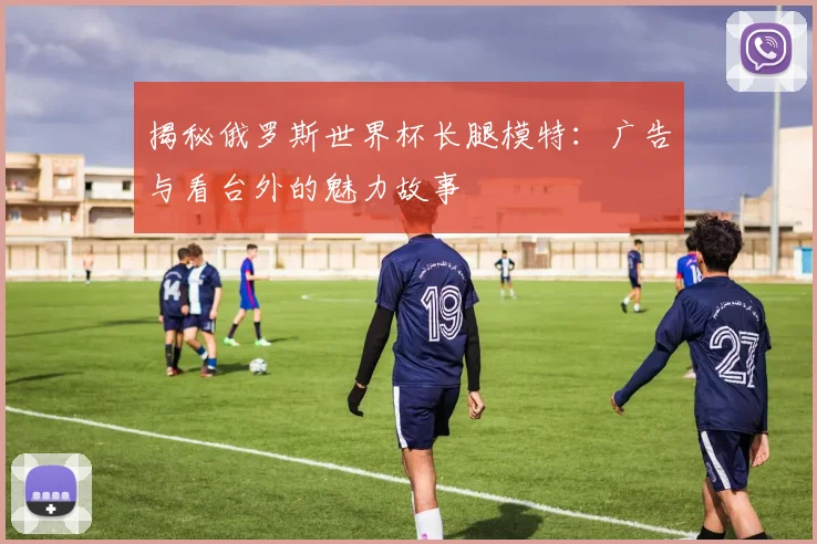 揭秘俄罗斯世界杯长腿模特：广告与看台外的魅力故事