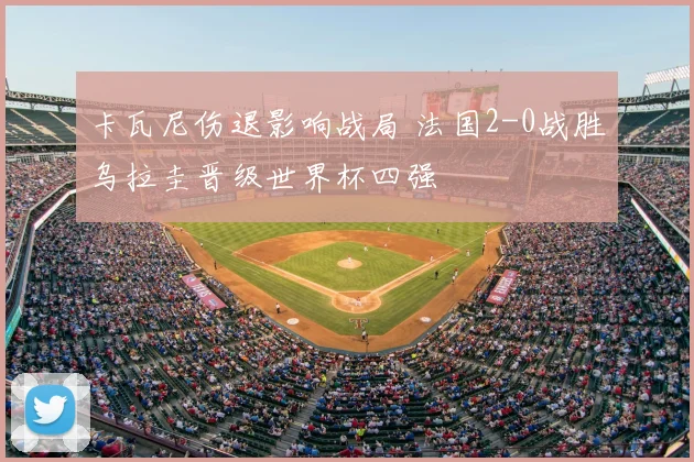 卡瓦尼伤退影响战局 法国2-0战胜乌拉圭晋级世界杯四强