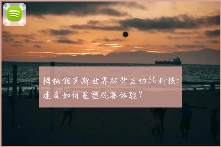 揭秘俄罗斯世界杯背后的5G科技：速度如何重塑观赛体验？