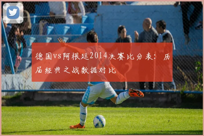 德国vs阿根廷2014决赛比分表:历届经典之战数据对比