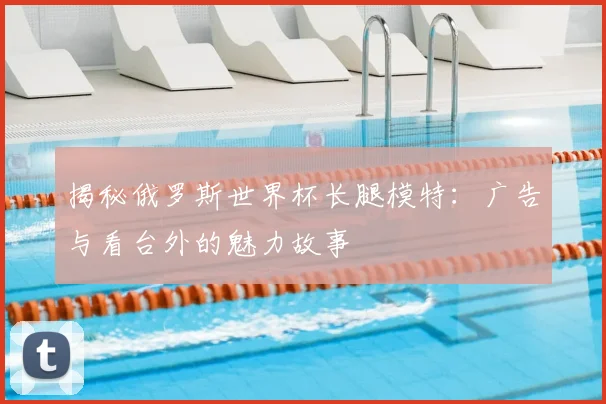 揭秘俄罗斯世界杯长腿模特：广告与看台外的魅力故事