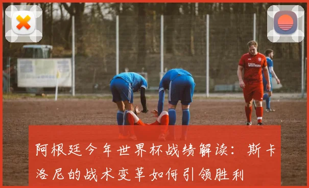 阿根廷今年世界杯战绩解读：斯卡洛尼的战术变革如何引领胜利