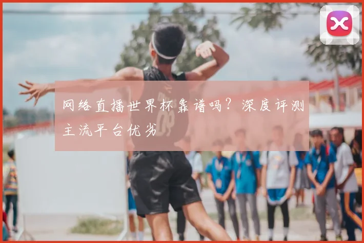 网络直播世界杯靠谱吗？深度评测主流平台优劣