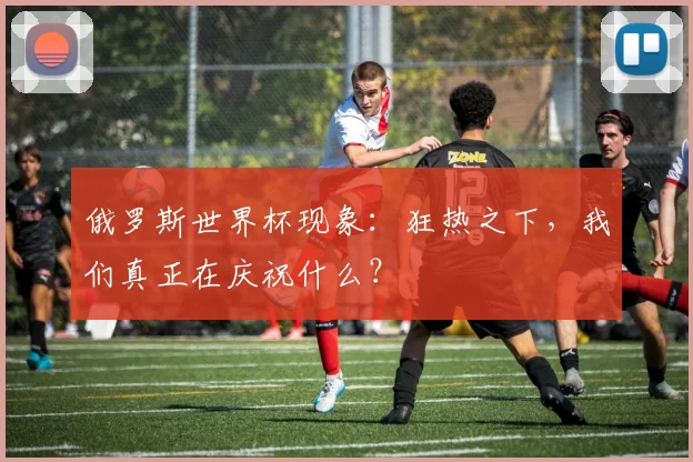 俄罗斯世界杯现象:狂热之下,我们真正在庆祝什么?