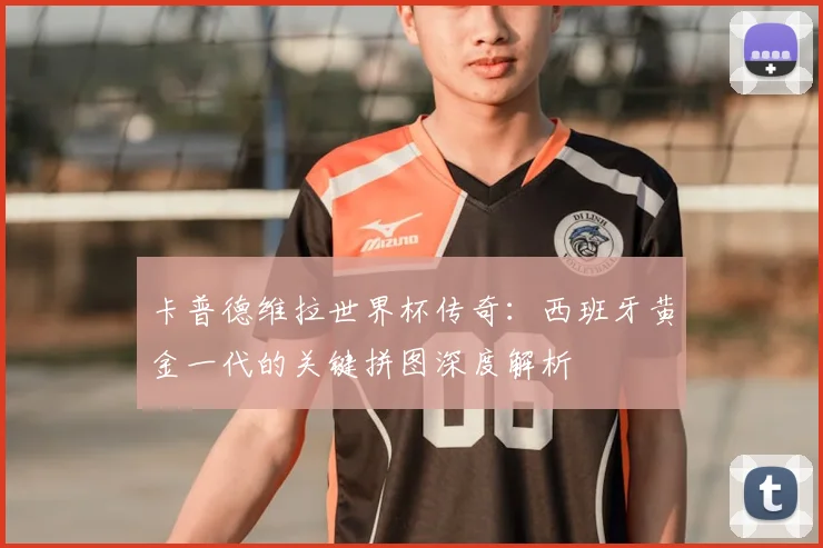 卡普德维拉世界杯传奇：西班牙黄金一代的关键拼图深度解析